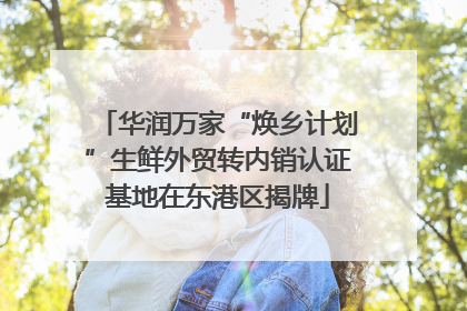 华润万家“焕乡计划”生鲜外贸转内销认证基地在东港区揭牌