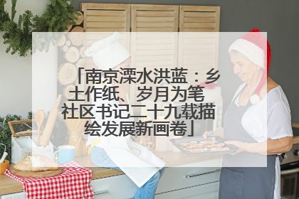 南京溧水洪蓝：乡土作纸、岁月为笔 社区书记二十九载描绘发展新画卷