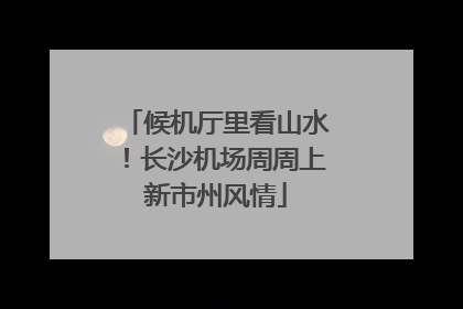 候机厅里看山水！长沙机场周周上新市州风情