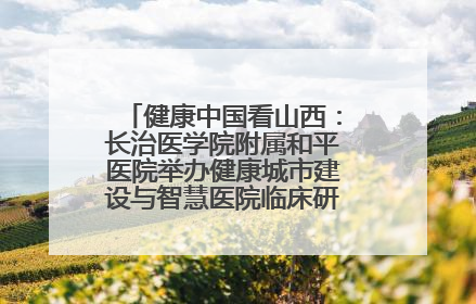 健康中国看山西：长治医学院附属和平医院举办健康城市建设与智慧医院临床研究能力提升交流会