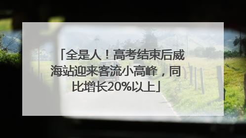 全是人！高考结束后威海站迎来客流小高峰，同比增长20%以上