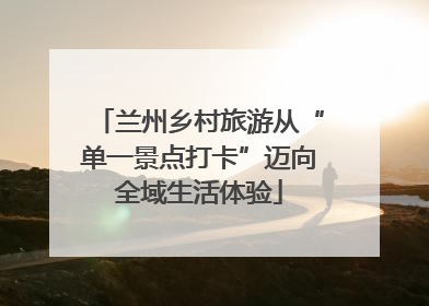 兰州乡村旅游从“单一景点打卡”迈向全域生活体验