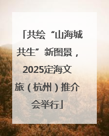 共绘“山海城共生”新图景，2025定海文旅（杭州）推介会举行