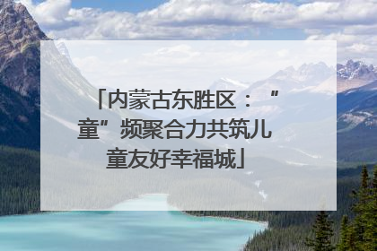 内蒙古东胜区：“童”频聚合力共筑儿童友好幸福城