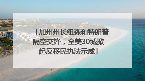 加州州长纽森和特朗普隔空交锋，全美30城掀起反移民执法示威