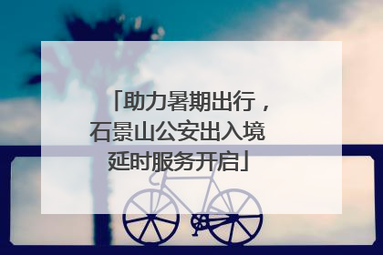 助力暑期出行，石景山公安出入境延时服务开启