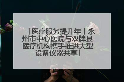 医疗服务提升年丨永州市中心医院与双牌县医疗机构携手推进大型设备仪器共享