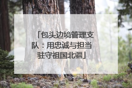 包头边境管理支队：用忠诚与担当驻守祖国北疆