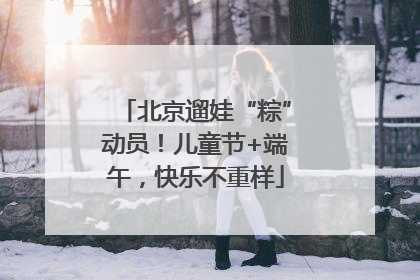 北京遛娃“粽”动员！儿童节+端午，快乐不重样