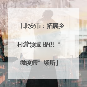 北安市：拓展乡村游领域 提供“微度假”场所
