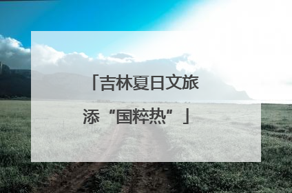 吉林夏日文旅添“国粹热”