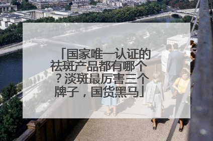 国家唯一认证的祛斑产品都有哪个？淡斑最厉害三个牌子，国货黑马