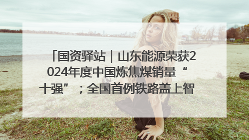 国资驿站｜山东能源荣获2024年度中国炼焦煤销量“十强”；全国首例铁路盖上智慧物流园钢结构主体完工