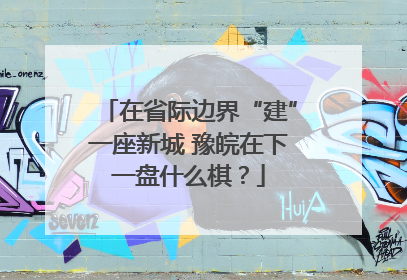 在省际边界“建”一座新城 豫皖在下一盘什么棋？