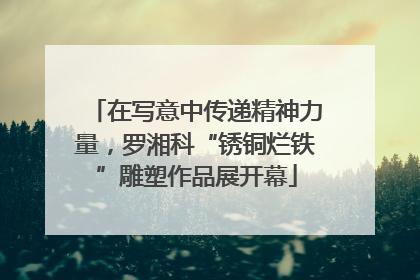 在写意中传递精神力量，罗湘科“锈铜烂铁”雕塑作品展开幕