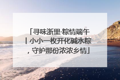 寻味浙里·粽情端午丨小小一枚开化碱水粽，守护那份浓浓乡情