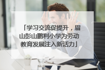 学习交流促提升，眉山彭山鹏利小学为劳动教育发展注入新活力