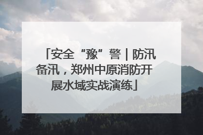 安全“豫”警｜防汛备汛，郑州中原消防开展水域实战演练