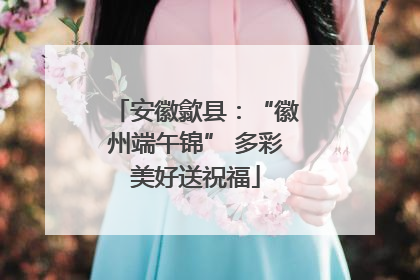 安徽歙县：“徽州端午锦” 多彩美好送祝福