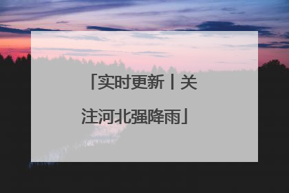 实时更新丨关注河北强降雨