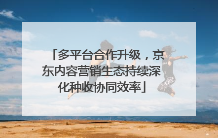 多平台合作升级，京东内容营销生态持续深化种收协同效率