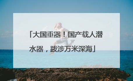 大国重器！国产载人潜水器，跋涉万米深海