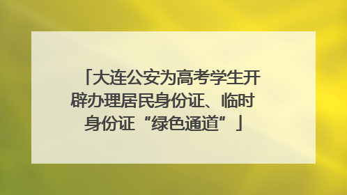 大连公安为高考学生开辟办理居民身份证、临时身份证“绿色通道”