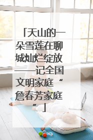 天山的一朵雪莲在聊城灿烂绽放——记全国文明家庭“詹春芳家庭”