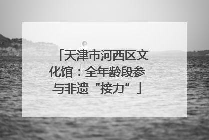 天津市河西区文化馆：全年龄段参与非遗“接力”