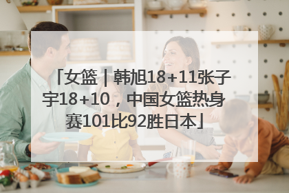 女篮｜韩旭18+11张子宇18+10，中国女篮热身赛101比92胜日本