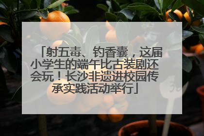 射五毒、钓香囊，这届小学生的端午比古装剧还会玩！长沙非遗进校园传承实践活动举行