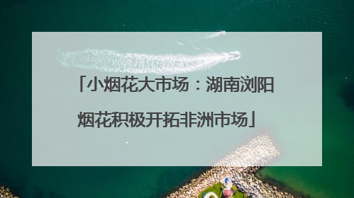 小烟花大市场：湖南浏阳烟花积极开拓非洲市场