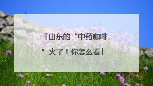 山东的“中药咖啡”火了！你怎么看