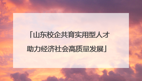 山东校企共育实用型人才 助力经济社会高质量发展