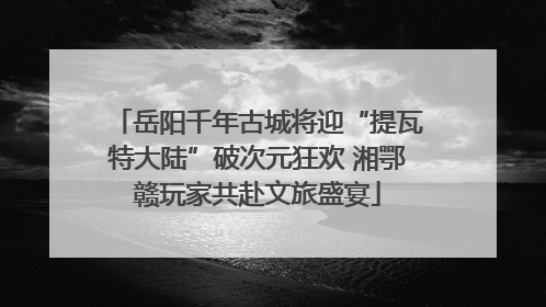 岳阳千年古城将迎“提瓦特大陆”破次元狂欢 湘鄂赣玩家共赴文旅盛宴