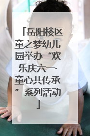 岳阳楼区童之梦幼儿园举办“欢乐庆六一·童心共传承”系列活动