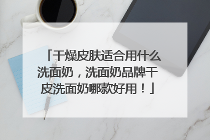 干燥皮肤适合用什么洗面奶，洗面奶品牌干皮洗面奶哪款好用！