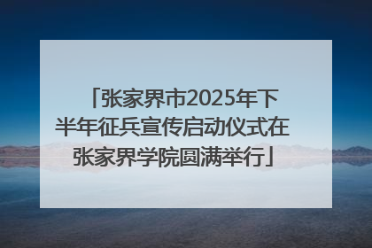 张家界市2025年下半年征兵宣传启动仪式在张家界学院圆满举行