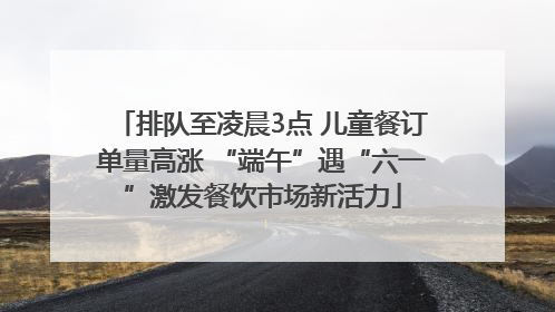 排队至凌晨3点 儿童餐订单量高涨 “端午”遇“六一”激发餐饮市场新活力
