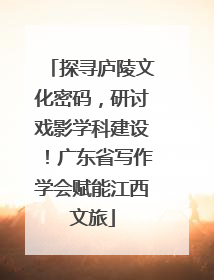 探寻庐陵文化密码，研讨戏影学科建设！广东省写作学会赋能江西文旅