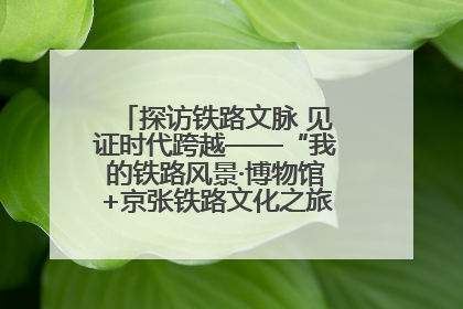 探访铁路文脉 见证时代跨越——“我的铁路风景·博物馆+京张铁路文化之旅”活动在京启动