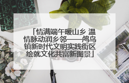 情满端午暖山乡 温情脉动润乡邻——鸬鸟镇新时代文明实践街区绘就文化共富新图景