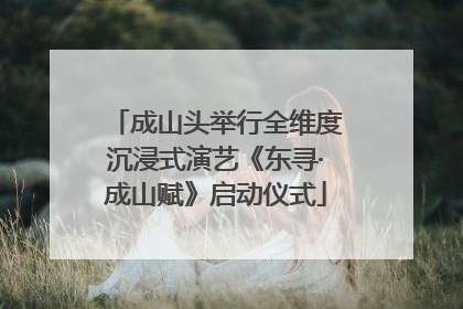 成山头举行全维度沉浸式演艺《东寻·成山赋》启动仪式