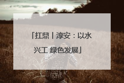扛鼎丨淳安：以水兴工 绿色发展
