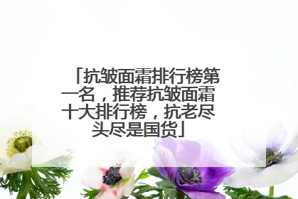 抗皱面霜排行榜第一名，推荐抗皱面霜十大排行榜，抗老尽头尽是国货