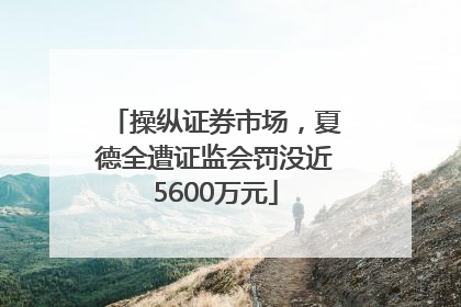 操纵证券市场，夏德全遭证监会罚没近5600万元