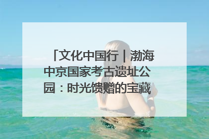 文化中国行｜渤海中京国家考古遗址公园：时光馈赠的宝藏 历史凝固的诗篇