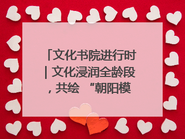 文化书院进行时｜文化浸润全龄段，共绘 “朝阳模式” 新图景！
