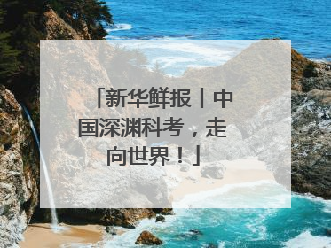 新华鲜报丨中国深渊科考，走向世界！
