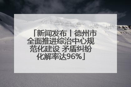 新闻发布丨德州市全面推进综治中心规范化建设 矛盾纠纷化解率达96%